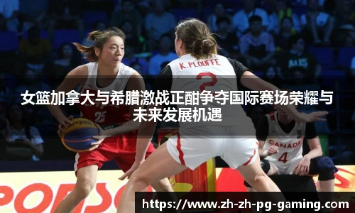 女篮加拿大与希腊激战正酣争夺国际赛场荣耀与未来发展机遇