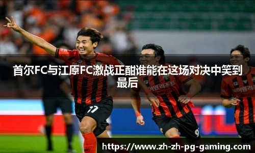 首尔FC与江原FC激战正酣谁能在这场对决中笑到最后