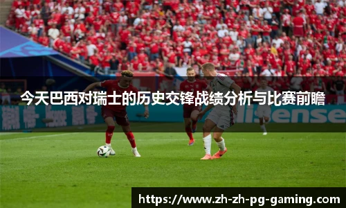今天巴西对瑞士的历史交锋战绩分析与比赛前瞻